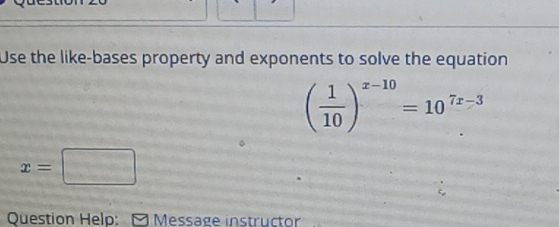 Use the like-bases property and exponents to solve the equation
( 1/10 )^x-10=10^(7x-3)
x=□
Question Help: - Message instructor