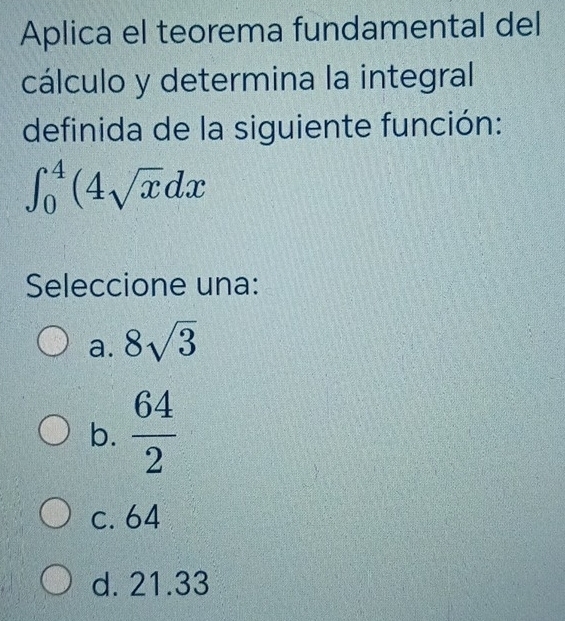 Aplica el teorema fundamental del
cálculo y determina la integral
definida de la siguiente función:
∈t _0^(4(4sqrt x)dx
Seleccione una:
a. 8sqrt(3)
b.  64/2 
c. 64
d. 21.33