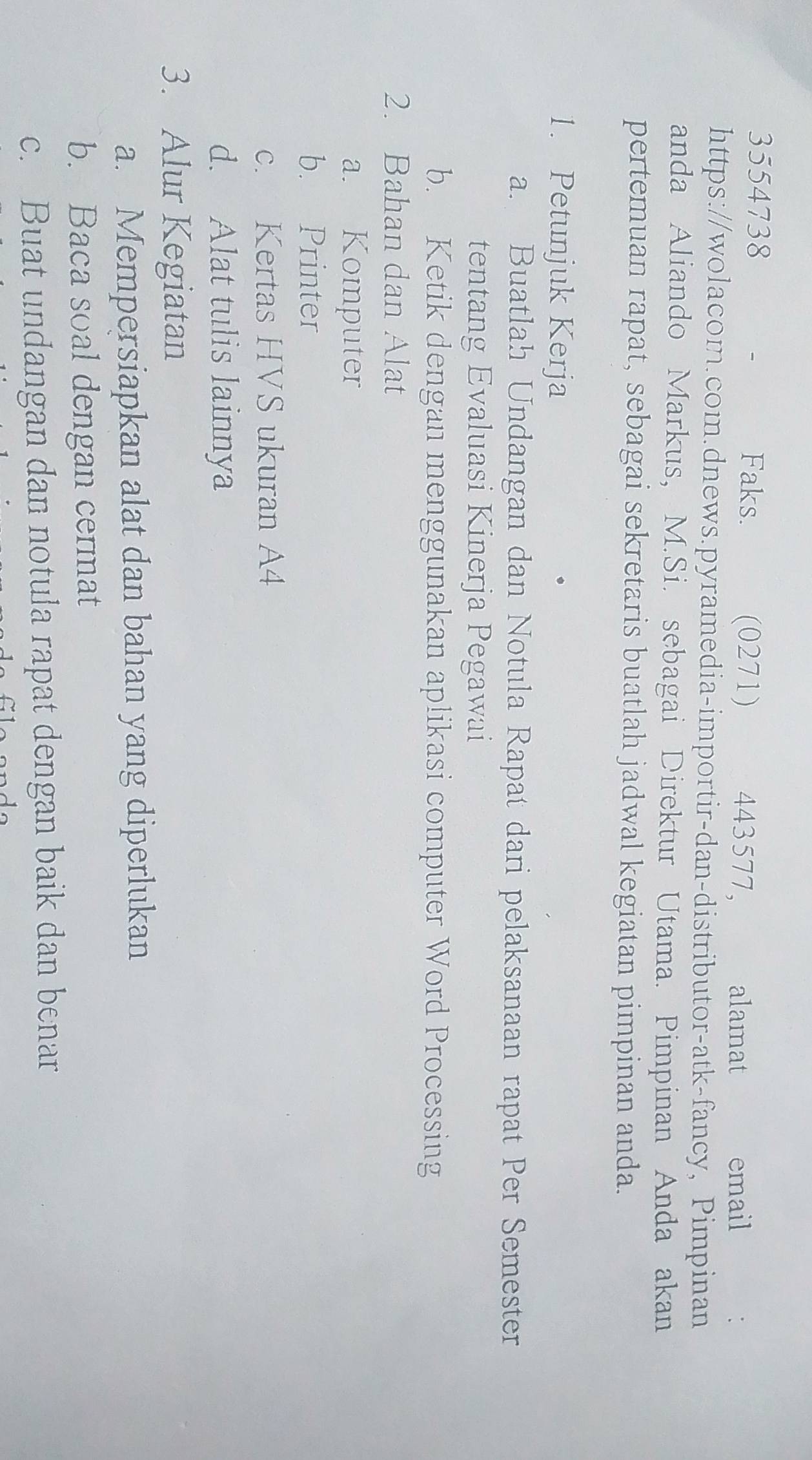 3554738 Faks. (0271) 443577, alamat email 
https://wolacom.com.dnews.pyramedia-importir-dan-distributor-atk-fancy, Pimpinan 
anda Aliando Markus, M.Si. sebagai Direktur Utama. Pimpinan Anda akan 
pertemuan rapat, sebagai sekretaris buatlah jadwal kegiatan pimpinan anda. 
1. Petunjuk Kerja 
a. Buatlah Undangan dan Notula Rapat dari pelaksanaan rapat Per Semester 
tentang Evaluasi Kinerja Pegawai 
b. Ketik dengan menggunakan aplikasi computer Word Processing 
2. Bahan dan Alat 
a. Komputer 
b. Printer 
c. Kertas HVS ukuran A4
d. Alat tulis lainnya 
3. Alur Kegiatan 
a. Mempersiapkan alat dan bahan yang diperlukan 
b. Baca soal dengan cermat 
c. Buat undangan dan notula rapat dengan baik dan benar