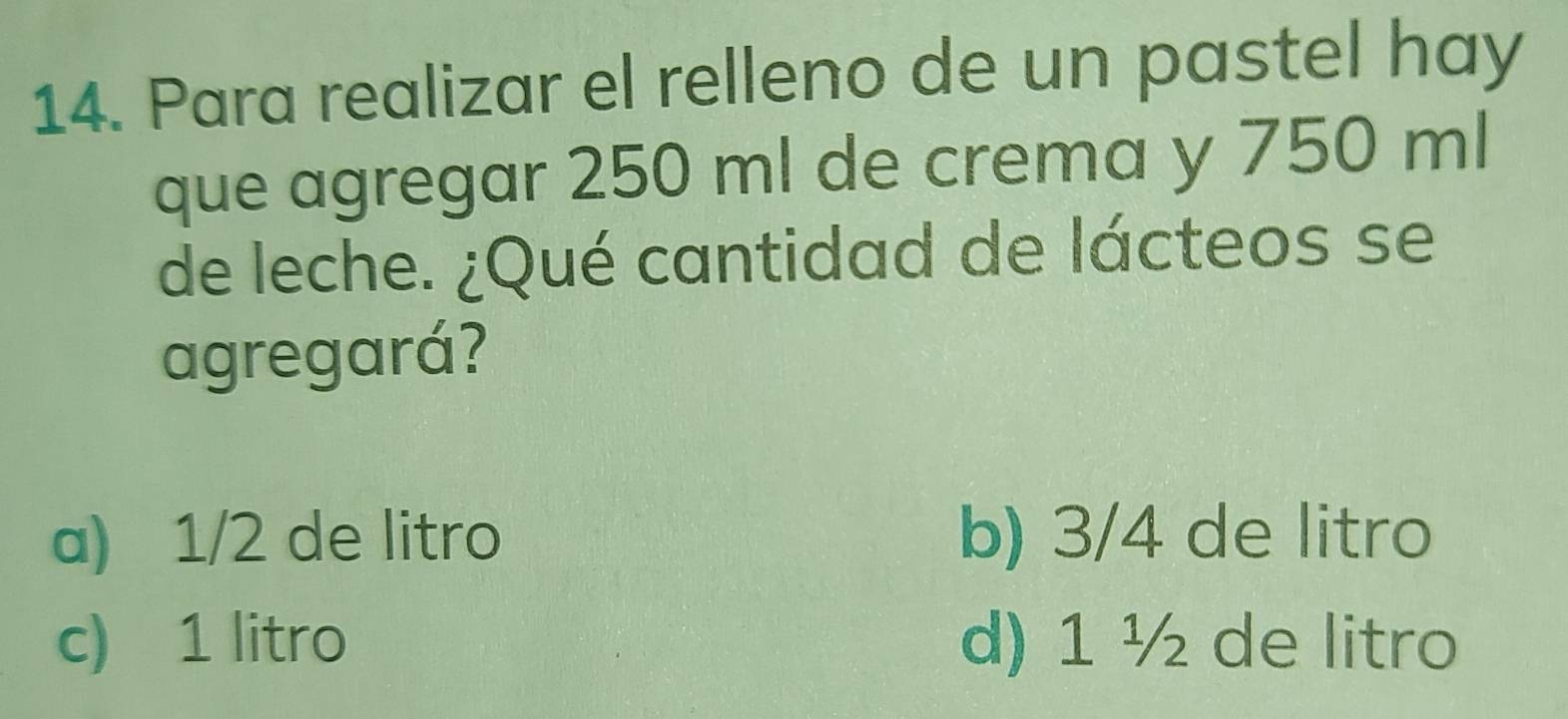 Para realizar el relleno de un pastel hay
que agregar 250 ml de crema y 750 ml
de leche. ¿Qué cantidad de lácteos se
agregará?
a) 1/2 de litro b) 3/4 de litro
c) 1 litro d) 1 ½ de litro