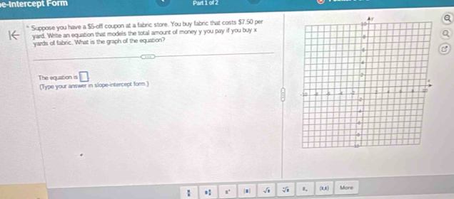 e-Intercept Form Part 1 of 2 
Suppose you have a $5 -off coupon at a fabric store. You buy fabric that costs $7.50 per
yard. Write an equation that models the total amount of money y you pay if you buy x
yards of fabric. What is the graph of the equation? 
B 
The equation is □ 
(Type your answer in slope-intercept form.) 
8 sqrt(8) I, (1,1] More