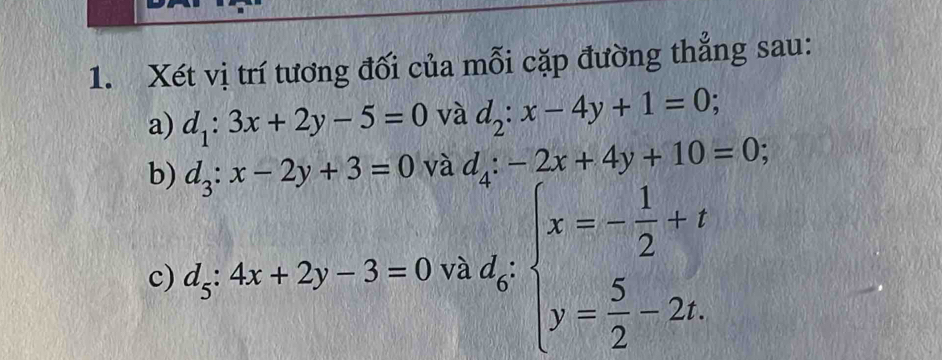 Xét vị trí tương đối của mỗi cặp đường thẳng sau: 
a) d_1:3x+2y-5=0 và d_2:x-4y+1=0; 
b) d_3:x-2y+3=0 và d_4:-2x+4y+10=0; 
c) d_5:4x+2y-3=0 và d_6:beginarrayl x=- 1/2 +t y= 5/2 -2t.endarray.