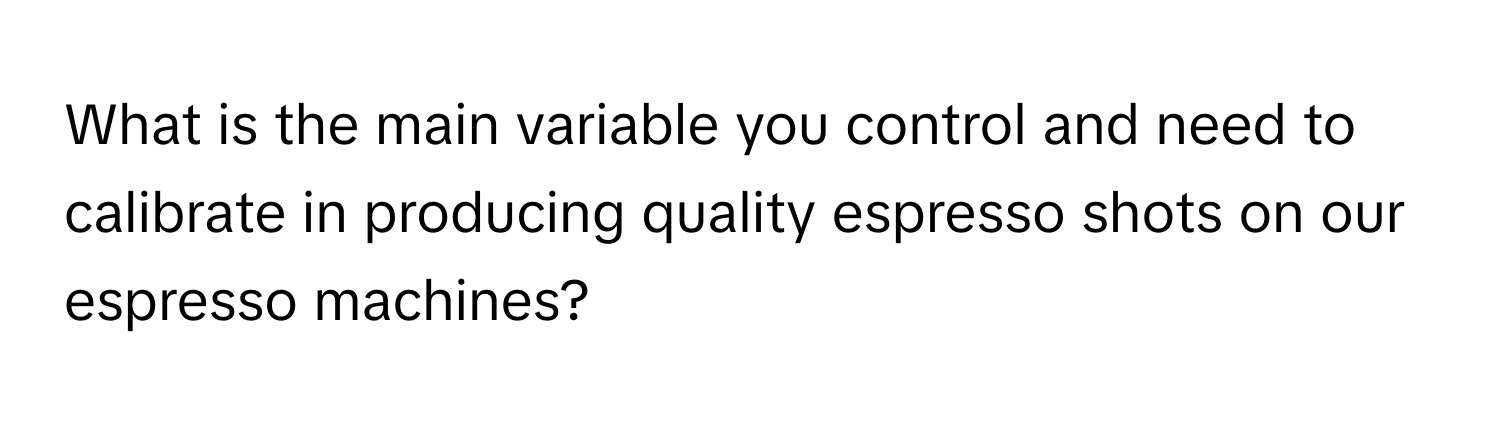 What is the main variable you control and need to calibrate in producing quality espresso shots on our espresso machines?