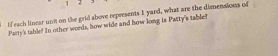 1 2 D 
If each linear unit on the grid above represents 1 yard, what are the dimensions of 
Patty's table? In other words, how wide and how long is Patty's table?