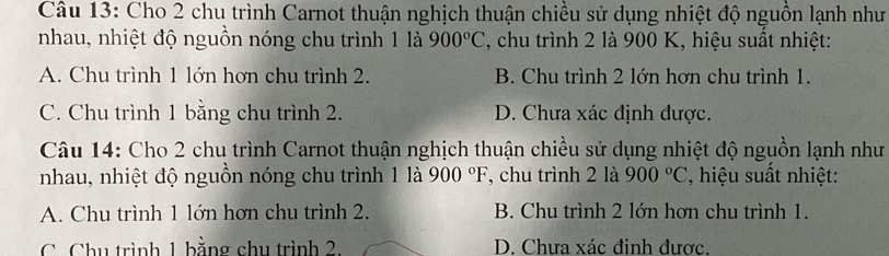 Cho 2 chu trình Carnot thuận nghịch thuận chiều sử dụng nhiệt độ nguồn lạnh như
nhau, nhiệt độ nguồn nóng chu trình 1 là 900°C 2, chu trình 2 là 900 K, hiệu suất nhiệt:
A. Chu trình 1 lớn hơn chu trình 2. B. Chu trình 2 lớn hơn chu trình 1.
C. Chu trình 1 bằng chu trình 2. D. Chưa xác định được.
Câu 14: Cho 2 chu trình Carnot thuận nghịch thuận chiều sử dụng nhiệt độ nguồn lạnh như
nhau, nhiệt độ nguồn nóng chu trình 1 là 900°F , chu trình 2 là 900°C ', hiệu suất nhiệt:
A. Chu trình 1 lớn hơn chu trình 2. B. Chu trình 2 lớn hơn chu trình 1.
C Chu trình 1 bằng chu trình 2 D. Chưa xác đinh được.