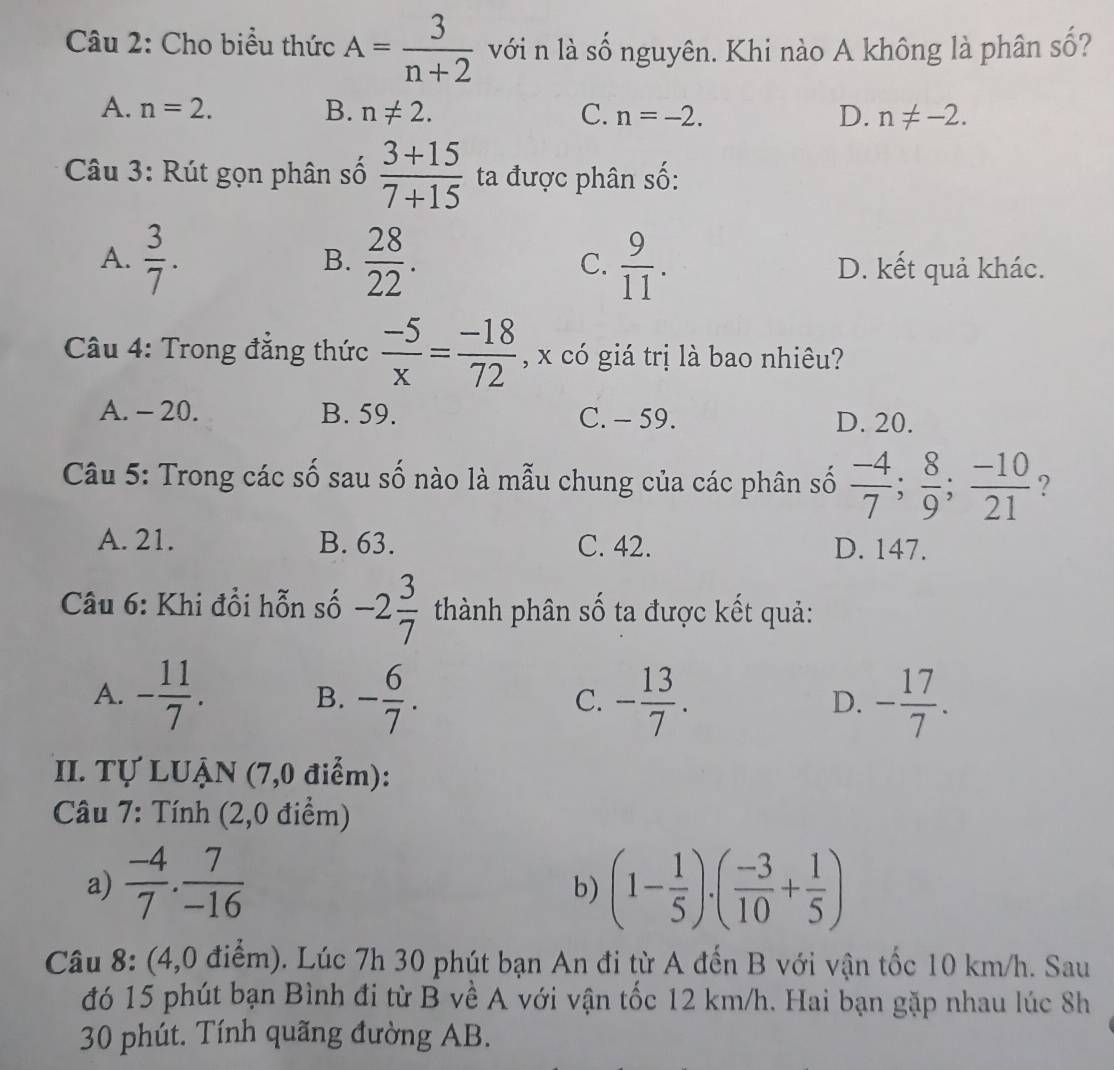 Cho biểu thức A= 3/n+2  với n là số nguyên. Khi nào A không là phân số?
A. n=2. B. n!= 2. C. n=-2. D. n!= -2.
Câu 3: Rút gọn phân số  (3+15)/7+15  ta được phân số:
A.  3/7 .  28/22 .  9/11 .
B.
C. D. kết quả khác.
Câu 4: Trong đẳng thức  (-5)/x = (-18)/72  , x có giá trị là bao nhiêu?
A. - 20. B. 59. C. - 59. D. 20.
Câu 5: Trong các số sau số nào là mẫu chung của các phân số  (-4)/7 ; 8/9 ; (-10)/21  ?
A. 21. B. 63. C. 42. D. 147.
Câu 6: Khi đổi hỗn số -2 3/7  thành phân số ta được kết quả:
A. - 11/7 . B. - 6/7 . C. - 13/7 . D. - 17/7 .
II. Tự LUẠN (7,0 điểm):
Câu 7: Tính (2,0 điểm)
a)  (-4)/7 . 7/-16  (1- 1/5 )· ( (-3)/10 + 1/5 )
b)
Câu 8: (4,0 điểm). Lúc 7h 30 phút bạn An đi từ A đến B với vận tốc 10 km/h. Sau
đó 15 phút bạn Bình đi từ B về A với vận tốc 12 km/h. Hai bạn gặp nhau lúc 8h
30 phút. Tính quãng đường AB.