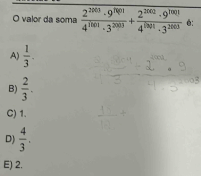 valor da soma  2^(2003)· 9^(1001)/4^(1001)· 3^(2003) + 2^(2002)· 9^(1001)/4^(1001)· 3^(2003)  é:
A)  1/3 .
B)  2/3 .
C) 1.
D)  4/3 .
E) 2.