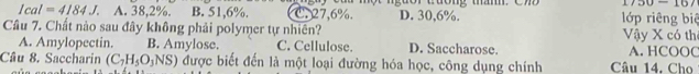 1750 16
Ical=4184J. A. 38,2%. B. 51,6%. C. 27, 6%. D. 30, 6%. lớp riêng biệ
Câu 7. Chất nào sau đây không phải polymer tự nhiên?
Vậy X có th
A. Amylopectin. B. Amylose. C. Cellulose. D. Saccharose. A. HCOOC
Câu 8. Saccharin (C_7H_5O_3NS) được biết đến là một loại đường hóa học, công dụng chính Câu 14. Cho