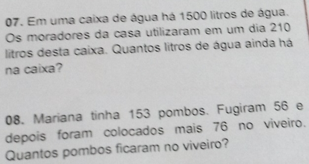 Em uma caixa de água há 1500 litros de água. 
Os moradores da casa utilizaram em um dia 210
litros desta caixa. Quantos litros de água ainda há 
na caixa? 
08. Mariana tinha 153 pombos. Fugiram 56 e 
depois foram colocados mais 76 no viveiro. 
Quantos pombos ficaram no viveiro?