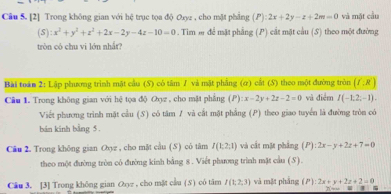 [2] Trong không gian với hệ trục tọa độ Oxyz , cho mặt phẳng (P):2x+2y-z+2m=0 và mặt cầu
(S):x^2+y^2+z^2+2x-2y-4z-10=0 0 . Tim m để mặt phẳng (P) cắt mặt cầu (S) theo một đường 
tròn có chu vi lớn nhắr? 
Bài toán 2: Lập phương trình mặt cầu (S) có tâm J và mặt phẳng (ơ) cất (S) theo một đường tròn (f:R)
Cầu 1. Trong không gian với hệ tọa độ Oợz , cho mặt phẳng ; ( P) :x-2y+2z-2=0 và điểm I(-1,2,-1). 
Viết phương trình mặt cầu (S) có tâm 7 và cắt mặt phẳng (P) theo giao tuyển là đường tròn có 
bán kinh bằng 5. 
Câu 2. Trong không gian Oxyz , cho mặt cầu (S) có tâm I(1:2:1) và cất mặt phẳng (P) P):2x-y+2z+7=0
theo một đường tròn có đường kính bằng 8. Viết phương trình mặt cầu (S). 
Câu 3. [3] Trong không gian Oyz , cho mặt cầu (8) có tâm I(1;2;3) và mặt phẳng (P):2x+y+2z+2=0