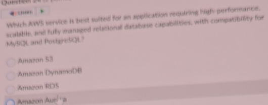Which AWS service is best suited for as application requiring high-performance.
scalable, and fully maruaged relational database capabilities, with compatibility for
MySQL and PostgreSQL?
Amazon 53
Amazon DynamoDB
Amazon RDS
Amazon Auri'''a