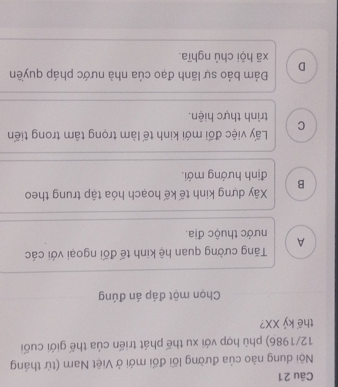 Nội dung nào của đường lối đối mới ở Việt Nam (từ tháng
12/1986) phù hợp với xu thế phát triển của thế giới cuối
thế kỷ XX?
Chọn một đáp án đúng
Tăng cường quan hệ kinh tế đối ngoại với các
A
hước thuộc địa.
Xây dựng kinh tế kế hoạch hóa tập trung theo
B
định hướng mới.
Lấy việc đổi mới kinh tế làm trọng tâm trong tiến
C trình thực hiện.
Đám bảo sự lãnh đạo của nhà nước pháp quyền
D
xã hội chủ nghĩa.