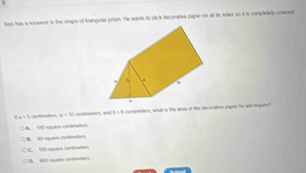 Ken has a souvenir in the shape of triangular prism. He wants to stick decorative paper on all its sides so it is completely covered
a=5 contimeters. w=10 centimeters, and h=6 centimeters, what is the area of the decorative paper he will require?
A. 130 square contímeters
B. 80 square centimoters
C. 150 squaro centímeters
D. 900 squaro centíimetors
Gubmit