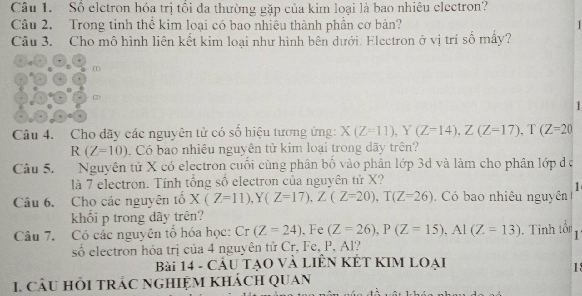 Số elctron hóa trị tối đa thường gặp của kim loại là bao nhiêu electron? 
Câu 2. Trong tinh thể kim loại có bao nhiêu thành phần cơ bản? 
Câu 3. Cho mô hình liên kết kim loại như hình bên dưới. Electron ở vị trí số mấy? 
(1) 
(2) 
1 
Câu 4. Cho dãy các nguyên tử có số hiệu tương ứng: X(Z=11), Y(Z=14), Z(Z=17), T(Z=20
R(Z=10). Có bao nhiêu nguyên tử kim loại trong dãy trên? 
Câu 5. Nguyên tử X có electron cuối cùng phân bố vào phân lớp 3d và làm cho phân lớp d ở 
là 7 electron. Tính tổng số electron của nguyên tử X? 
1 
Câu 6. Cho các nguyên tổ X(Z=11), Y(Z=17), Z(Z=20), T(Z=26). Có bao nhiêu nguyên 
khổi p trong dãy trên? 
Câu 7. Có các nguyên tổ hóa học: Cr(Z=24) , Fe (Z=26), P(Z=15), Al(Z=13). Tỉnh tôn 1 
số electron hóa trị của 4 nguyên tử Cr, Fe, P, Al? 
Bài 14 - CÁU TẠO VÀ LIÊN KÉT KIM LOẠI 
1 
I. CÂU HÕI TRÁC NGHIỆM KhÁcH QUAN