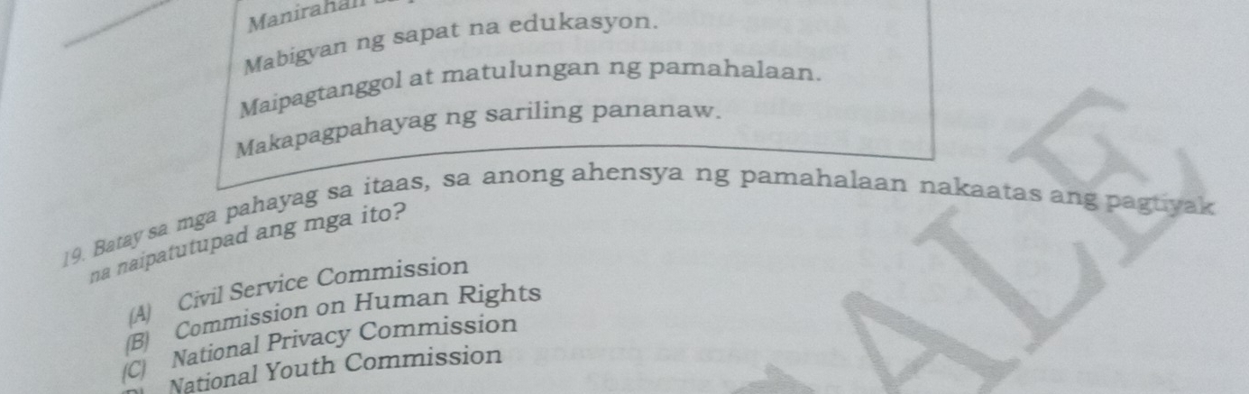 Manirahall
Mabigyan ng sapat na edukasyon.
Maipagtanggol at matulungan ng pamahalaan.
Makapagpahayag ng sariling pananaw.
19. Batay sa mga pahayag sa itaas, sa anong ahensya ng pamahalaan nakaatas ang pagtiyak
na naipatutupad ang mga ito?
(A) Civil Service Commission
(B) Commission on Human Rights
(C) National Privacy Commission
National Youth Commission