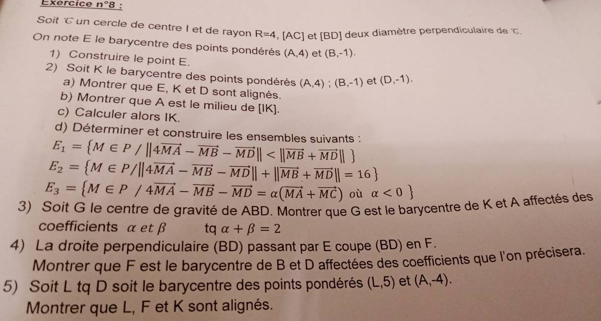 Exercice n°8 : 
Soit T un cercle de centre I et de rayon R=4 [AC C] et [ BD ] deux diamètre perpendiculaire de c. 
On note E le barycentre des points pondérés (A,4) et (B,-1). 
1) Construire le point E. 
2) Soit K le barycentre des points pondérés (A,4); (B,-1) et (D,-1). 
a) Montrer que E, K et D sont alignés. 
b) Montrer que A est le milieu de [ IK ]. 
c) Calculer alors IK. 
d) Déterminer et construire les ensembles suivants :
E_1= M∈ P/||4vector MA-vector MB-vector MD||
E_2= M∈ P/||4vector MA-vector MB-vector MD||+||vector MB+vector MD||=16
E_3= M∈ P/4vector MA-vector MB-vector MD=alpha (vector MA+vector MC) où alpha <0
3) Soit G le centre de gravité de ABD. Montrer que G est le barycentre de K et A affectés des 
coefficients α et β tq alpha +beta =2
4) La droite perpendiculaire (BD) passant par E coupe (BD) en F. 
Montrer que F est le barycentre de B et D affectées des coefficients que l'on précisera. 
5) Soit L tq D soit le barycentre des points pondérés (L,5) et (A,-4). 
Montrer que L, F et K sont alignés.