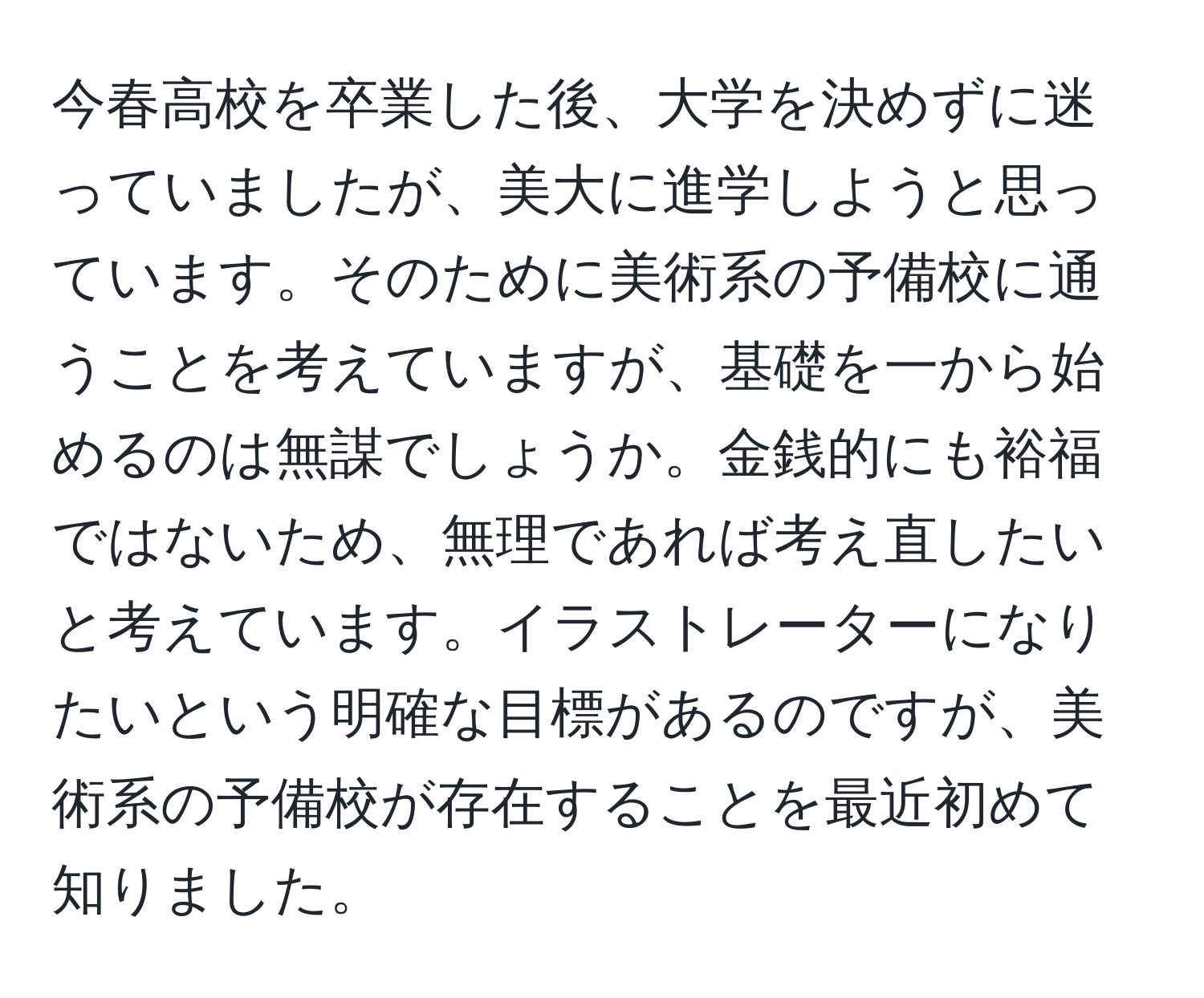 今春高校を卒業した後、大学を決めずに迷っていましたが、美大に進学しようと思っています。そのために美術系の予備校に通うことを考えていますが、基礎を一から始めるのは無謀でしょうか。金銭的にも裕福ではないため、無理であれば考え直したいと考えています。イラストレーターになりたいという明確な目標があるのですが、美術系の予備校が存在することを最近初めて知りました。