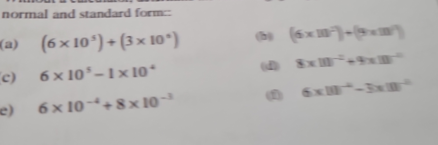 normal and standard form:: 
(a) (6* 10^5)+(3* 10^6)
(6* 10^2)+(9* m^2)
(d) 8xm^(-2)+9xm^(-2)
c) 6* 10^5-1* 10^4
(1) 6* 10^(-4)-3* 10^(-8)
e) 6* 10^(-4)+8* 10^(-3)