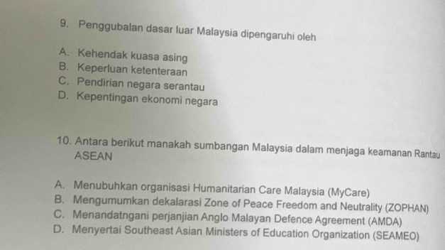 Penggubalan dasar luar Malaysia dipengaruhi oleh
A. Kehendak kuasa asing
B. Keperluan ketenteraan
C. Pendirian negara serantau
D. Kepentingan ekonomi negara
10. Antara berikut manakah sumbangan Malaysia dalam menjaga keamanan Rantau
ASEAN
A. Menubuhkan organisasi Humanitarian Care Malaysia (MyCare)
B. Mengumumkan dekalarasi Zone of Peace Freedom and Neutrality (ZOPHAN)
C. Menandatngani perjanjian Anglo Malayan Defence Agreement (AMDA)
D. Menyertai Southeast Asian Ministers of Education Organization (SEAMEO)