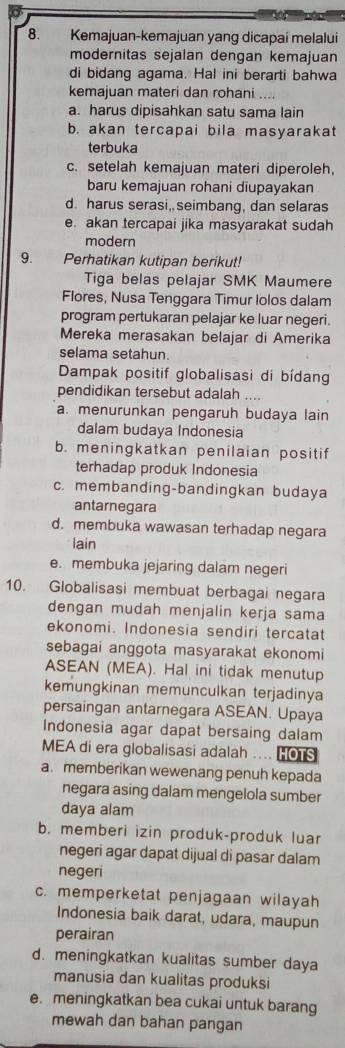 Kemajuan-kemajuan yang dicapai melalui
modernitas sejalan dengan kemajuan
di bidang agama. Hal ini berarti bahwa
kemajuan materi dan rohani ....
a. harus dipisahkan satu sama lain
b. akan tercapai bila masyarakat
terbuka
c. setelah kemajuan materi diperoleh,
baru kemajuan rohani diupayakan
d. harus serasi, seimbang, dan selaras
e. akan tercapai jika masyarakat sudah
modern
9. Perhatikan kutipan berikut!
Tiga belas pelajar SMK Maumere
Flores, Nusa Tenggara Timur lolos dalam
program pertukaran pelajar ke luar negeri.
Mereka merasakan belajar di Amerika
selama setahun.
Dampak positif globalisasi di bídang
pendidikan tersebut adalah ....
a. menurunkan pengaruh budaya lain
dalam budaya Indonesia
b. meningkatkan penilaian positif
terhadap produk Indonesia
c. membanding-bandingkan budaya
antarnegara
d. membuka wawasan terhadap negara
lain
e. membuka jejaring dalam negeri
10. Globalisasi membuat berbagai negara
dengan mudah menjalin kerja sama
ekonomi. Indonesia sendiri tercatat
sebagai anggota masyarakat ekonomi
ASEAN (MEA). Hal ini tidak menutup
kemungkinan memunculkan terjadinya
persaingan antarnegara ASEAN. Upaya
Indonesia agar dapat bersaing dalam
MEA di era globalisasi adalah .. HOTS
a. memberikan wewenang penuh kepada
negara asing dalam mengelola sumber
daya alam
b. memberi izin produk-produk luar
negeri agar dapat dijual di pasar dalam
negeri
c. memperketat penjagaan wilayah
Indonesia baik darat, udara, maupun
perairan
d. meningkatkan kualitas sumber daya
manusia dan kualitas produksi
e. meningkatkan bea cukai untuk barang
mewah dan bahan pangan