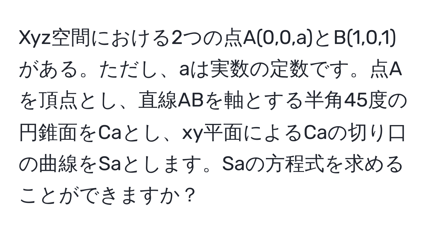 Xyz空間における2つの点A(0,0,a)とB(1,0,1)がある。ただし、aは実数の定数です。点Aを頂点とし、直線ABを軸とする半角45度の円錐面をCaとし、xy平面によるCaの切り口の曲線をSaとします。Saの方程式を求めることができますか？