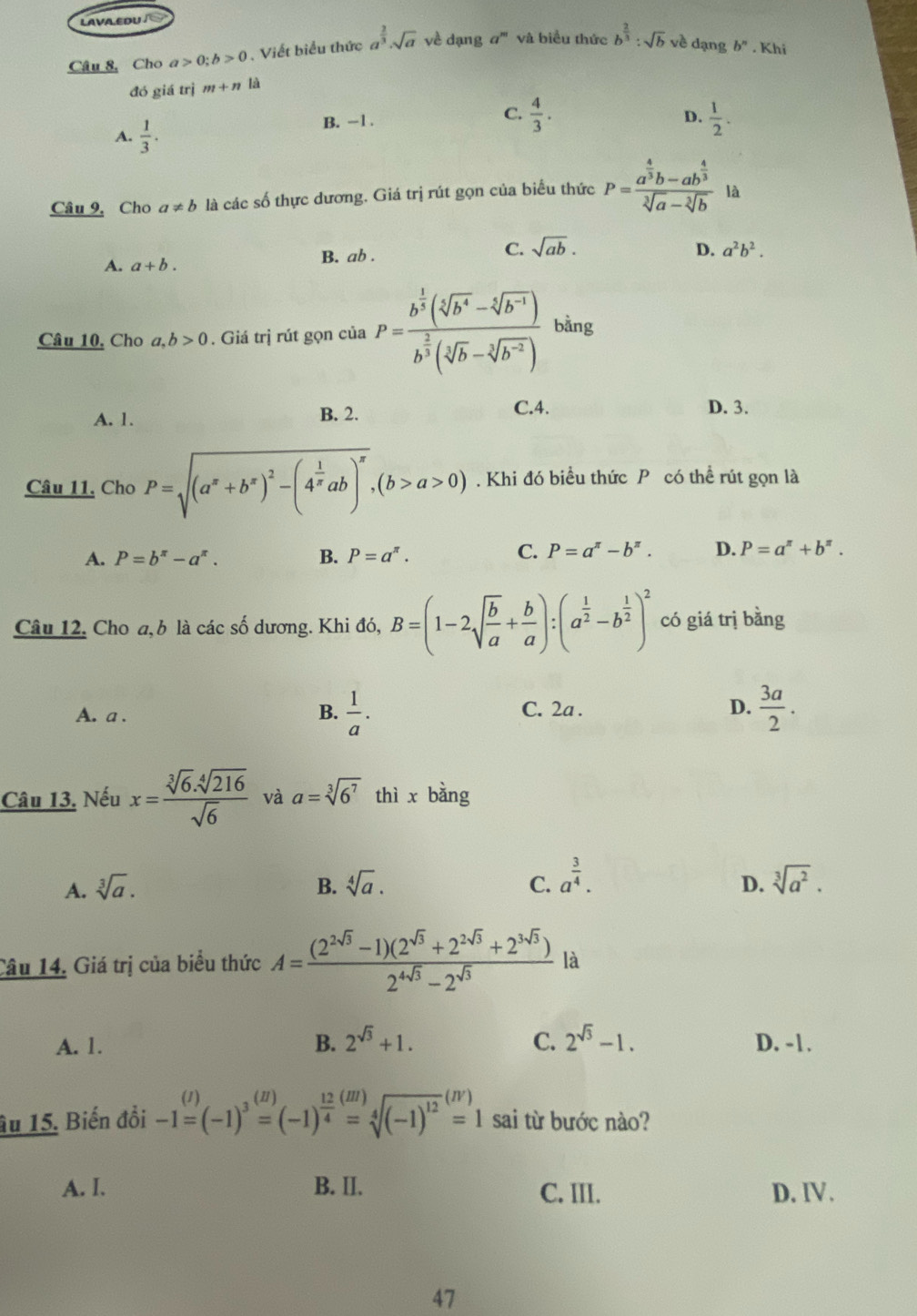 LAVA.EDU/
Câu 8, Cho a>0;b>0 Viết biểu thức a^(frac 2)3· sqrt(a) về dạng a^m và biểu thức b^(frac 2)3:sqrt(b) về dạng b^n. Khi
đó giá trị m+n là
A.  1/3 . B. -1 .
C.  4/3 .  1/2 .
D.
Câu 9, Cho a!= b là các số thực dương. Giá trị rút gọn của biểu thức P=frac a^(frac 4)3b-ab^(frac 4)3sqrt[3](a)-sqrt[3](b) là
A. a+b. B. ab . C. sqrt(ab).
D. a^2b^2.
Câu 10, Cho a,b>0. Giá trị rút gọn của P=frac b^(frac 1)3(sqrt[3](b^4)-sqrt[5](b^(-1)))b^(frac 2)3(sqrt[5](b)-sqrt[3](b^(-2))) bằng
A. 1. B. 2.
C.4. D. 3.
Câu 11. Cho P=sqrt((a^x+b^x)^2)-(4^(frac 1)xab)^x,(b>a>0). Khi đó biểu thức P có thể rút gọn là
A. P=b^(π)-a^(π). B. P=a^(π). C. P=a^(π)-b^(π). D. P=a^(π)+b^(π).
Câu 12. Cho a, b là các số dương. Khi đó, B=(1-2sqrt(frac b)a+ b/a ):(a^(frac 1)2-b^(frac 1)2)^2 có giá trị bằng
A. a . B.  1/a . C. 2a . D.  3a/2 .
Câu 13. Nếu x= (sqrt[3](6).sqrt[4](216))/sqrt(6)  và a=sqrt[3](6^7) thì x bàng
D.
A. sqrt[3](a). B. sqrt[4](a). C. a^(frac 3)4. sqrt[3](a^2).
Câu 14. Giá trị của biểu thức A= ((2^(2sqrt(3))-1)(2^(sqrt(3))+2^(2sqrt(3))+2^(3sqrt(3))))/2^(4sqrt(3))-2^(sqrt(3))  là
A. 1. B. 2^(sqrt(3))+1. C. 2^(sqrt(3))-1. D. -1.
âu 15. Biến đổi -1=(-1)^3beginarrayr (H) =(-1)^ 12/4 =sqrt[4]((-1)^12)^(IV)=1 sai từ bước nào?
A. I. B. II. C. III. D. IV.
47