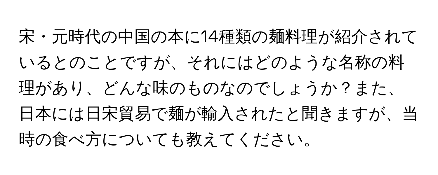 宋・元時代の中国の本に14種類の麺料理が紹介されているとのことですが、それにはどのような名称の料理があり、どんな味のものなのでしょうか？また、日本には日宋貿易で麺が輸入されたと聞きますが、当時の食べ方についても教えてください。
