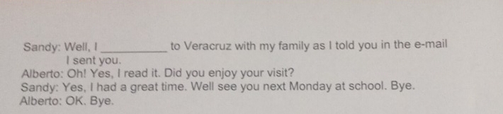 Sandy: Well, I _to Veracruz with my family as I told you in the e-mail 
I sent you. 
Alberto: Oh! Yes, I read it. Did you enjoy your visit? 
Sandy: Yes, I had a great time. Well see you next Monday at school. Bye. 
Alberto: OK. Bye.