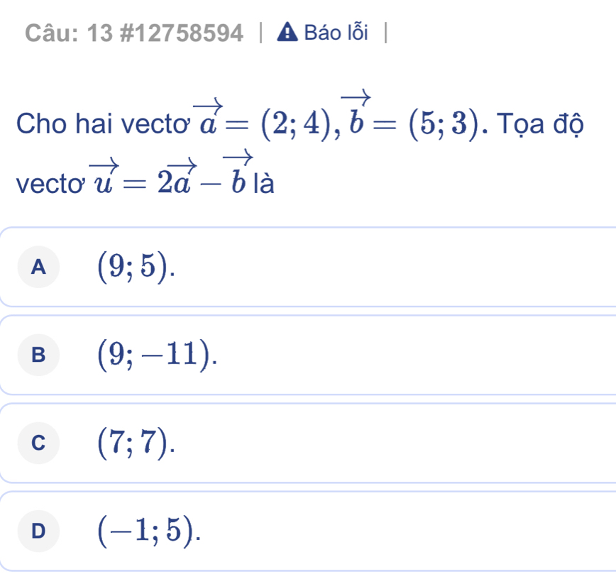 13 #12758594 A Báo lỗi
Cho hai vecto vector a=(2;4), vector b=(5;3). Tọa độ
vecto vector u=2vector a-vector b là
A (9;5).
B (9;-11).
C (7;7).
D (-1;5).