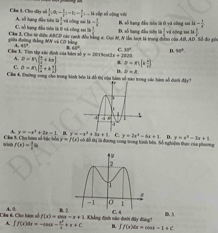 Cho dãy số  1/2 ;0;- 1/2 ;-1;- 3/2 ;... là cấp số cộng với
A. số hạng đầu tiên ld 1/2  và cōng sai li- 1/2 . B. số hạng đầu tiên là 0 và công sai li- 1/2 .
C. số hạng đầu tiên là 0 và công sai ld 1/2  D. số hạng đầu tiên là  1/2  và công sai A 1/2 
Câu 2. Cho từ diện ABCD các cạnh đều bằng a. Gọi M, N lần lượt là trung điểm của AB, AD. Số đo gó
giữa đường thắng MN và CD bằng
A. 45°. B. 60°. C. 30°. D. 90°.
Câu 3. Tìm tập xác định của hàm số y=2019cot 2x+2020
A. D=R  π /2 +kπ  .
C. D=R|  π /4 +k π /2  .
B. D=R| k π /2  .
D. D=R.
Câu 4. Đường cong cho trong hình bên là đồ thị của hàm số nào trong các hàm số dưới đậy?
A. y=-x^3+2x-1 B. y=-x^3+3x+1 C.
Câu 5. Cho hàm số bậc bốn y=f(x) y=2x^3-6x+1 D. y=x^3-3x+1.
trinh f(x)= 3/2 lh có đồ thị là đương cong trong hình bên. Số nghiệm thực của phương
A. 0.
Câu 6. Cho hàm số f(x)=sin x-x+1 B. 2.D. 3.
. Khẳng định nào dưới đây đùng?
A. ∈t f(x)dx=-cos x- x^2/2 +x+C. B. ∈t f(x)dx=cos x-1+C.