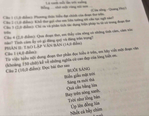 Là xah mỗi lần rới xuống
=ông ... nhớ một vùng núi non ..
(Cửa sống - Quang Huy)
Chu 3 (10 điểm ): Phương thức biểu đạt chính của đoạn thơ trên.
Câu 2 (17) điểm): Khổ thơ gọi cho em liên tướng tới câu tục ngữ nào?
Chu 3 (2,0 điểm): Chỉ ra và phần tích tác dụng biện pháp tu từ có trong đoạn thơ
trên
Cầu 4 (2,0 điểm): Qua đoạn thơ, em thấy cửa sông có những tinh cảm, cảm xúc
o Tình cảm ấy có gì đáng quý và đáng trận trọng?
PHẢN II: TẠO LẠP VĂN BAN (14,0 điểm)
Câu 1 (4,0 điểm):
Từ việc hiểu nội dung đoạn thơ phần đọc hiểu ở trên, em hãy viết một đoạn văn
(khoảng 150 chữ) kể về những nghĩa cử cao đẹp của lòng biết ơn.
Cầu 2 (10,0 điểm): Đọc bài thơ sau
bUÔi sÁng
Biển giấu mặt trời
Quả cầu bằng lửa Sáng ra mới thả
Bay trên sóng xanh.
Trời như lồng bàn
Úp lên đồng lúa
Nhốt cả bầy chim