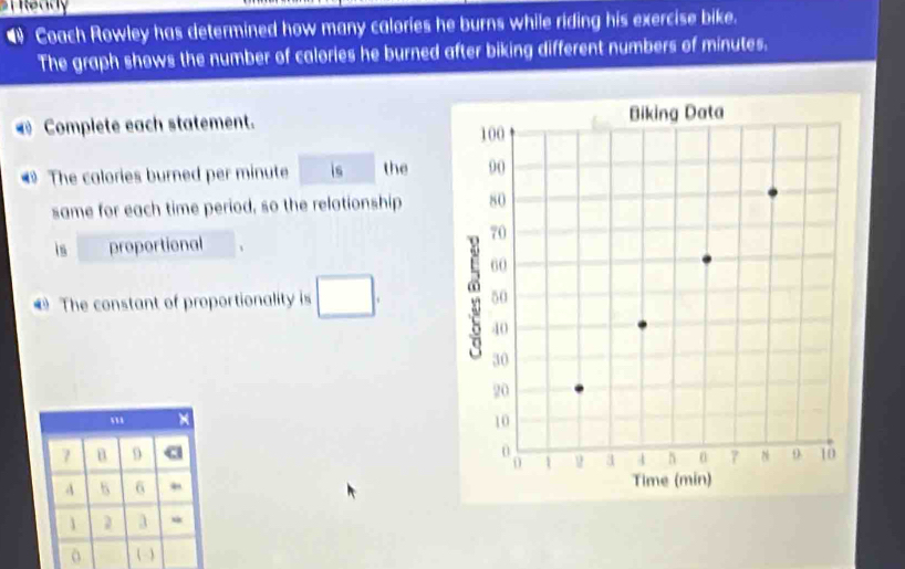 “ Coach Rowley has determined how many calories he burns while riding his exercise bike. 
The graph shows the number of calories he burned after biking different numbers of minutes. 
Complete each statement. 
# The calories burned per minute is the 
same for each time period, so the relationship 
is proportional 
The constant of proportionality is □.
7 B 9
A B 6 , 
1 ) a * 
(