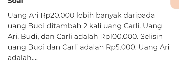 Soal 
Uang Ari Rp20.000 lebih banyak daripada 
uang Budi ditambah 2 kali uang Carli. Uang 
Ari, Budi, dan Carli adalah Rp100.000. Selisih 
uang Budi dan Carli adalah Rp5.000. Uang Ari 
adalah....