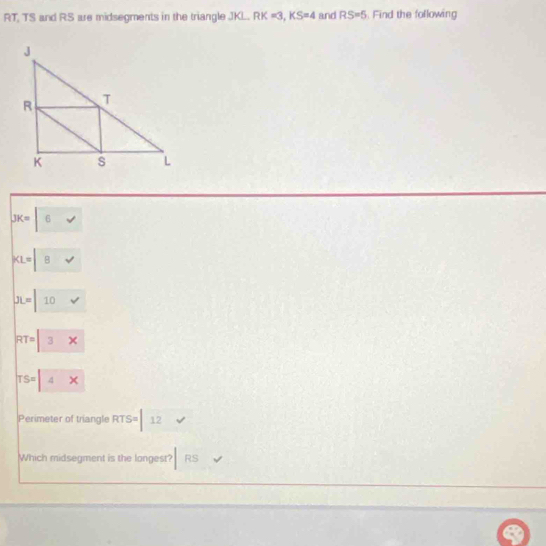 RT, TS and RS are midsegments in the triangle JKL. RK=3, KS=4 and RS=5. Find the following
JK=|6
KL=|8v
JL=|10v
RT=3x
TS=4x x
Perimeter of triangle RTS= 12
Which midsegment is the longest? RS