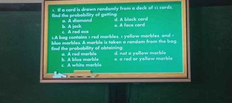 If a card is drawn randomly from a deck of 52 cards,
find the probability of getting:
a. A diamond d. A black card
b. A jack e. A face card
c. A red ace
2.A bag contains s red marbles, 1 yellow marbles, and 7
blue marbles. A marble is taken a random from the bag.
find the probability of obtaining:
a. A red marble d. not a yellow marble
b. A blue marble e. a red or yellow marble
c. A white marble