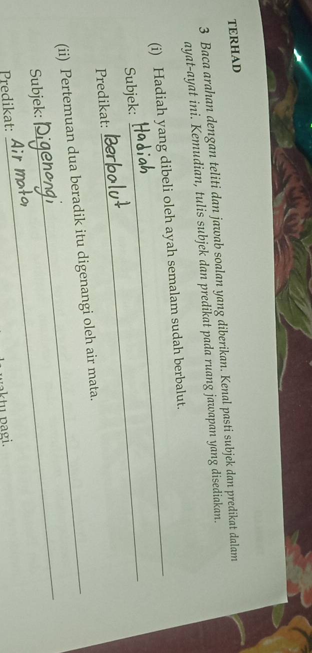 TERHAD 
3 Baca arahan dengan teliti dan jawab soalan yang diberikan. Kenal pasti subjek dan predikat dalam 
ayat-ayat ini. Kemudian, tulis subjek dan predikat pada ruang jawapan yang disediakan. 
(i) Hadiah yang dibeli oleh ayah semalam sudah berbalut. 
Subjek: 
Predikat: 
_ 
(ii) Pertemuan dua beradik itu digenangi oleh air mata. 
Subjek: 
Predikat: 
_ 
waktu pagi.