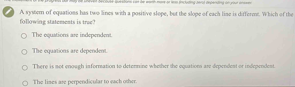 ent of the progress bar may be uneven because questions can be worth more or less (including zero) depending on your answer.
A system of equations has two lines with a positive slope, but the slope of each line is different. Which of the
following statements is true?
The equations are independent.
The equations are dependent.
There is not enough information to determine whether the equations are dependent or independent.
The lines are perpendicular to each other.