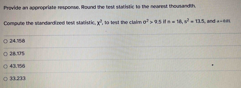 Provide an appropriate response. Round the test statistic to the nearest thousandth.
Compute the standardized test statistic, x^2 , to test the claim sigma^2>9.5 if n=18, s^2=13.5 , and alpha =0.01
24.158
28.175
43.156
33.233