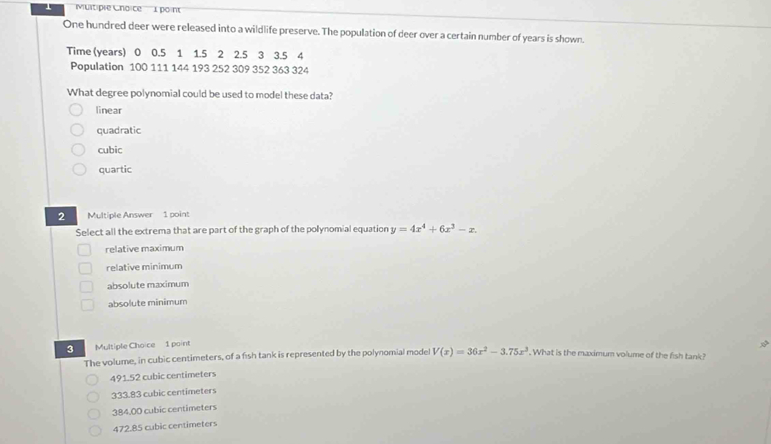 One hundred deer were released into a wildlife preserve. The population of deer over a certain number of years is shown.
Time (years) 0 0.5 1 1.5 2 2.5 3 3.5 4
Population 100 111 144 193 252 309 352 363 324
What degree polynomial could be used to model these data?
linear
quadratic
cubic
quartic
2 Multiple Answer 1 point
Select all the extrema that are part of the graph of the polynomial equation y=4x^4+6x^3-x. 
relative maximum
relative minimum
absolute maximum
absolute minimum
3 Multiple Choice 1 point *
The volume, in cubic centimeters, of a fish tank is represented by the polynomial model V(x)=36x^2-3.75x^3. What is the maximum volume of the fish tank?
491.52 cubic centimeters
333.83 cubic centimeters
384.00 cubic centimeters
472.85 cubic centimeters