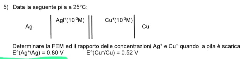 Data la seguente pila a 25°C
Ag |Ag|+(10^(-3)M)|| Cu^+(10^(-3)M) 7c_0
□ ,□ )
Determinare la FEM ed il rapporto delle concentrazioni Ag^+ e Cu^+ quando la pila è scarica
E°(Ag^+/Ag)=0.80V E°(Cu^+/Cu)=0.52V