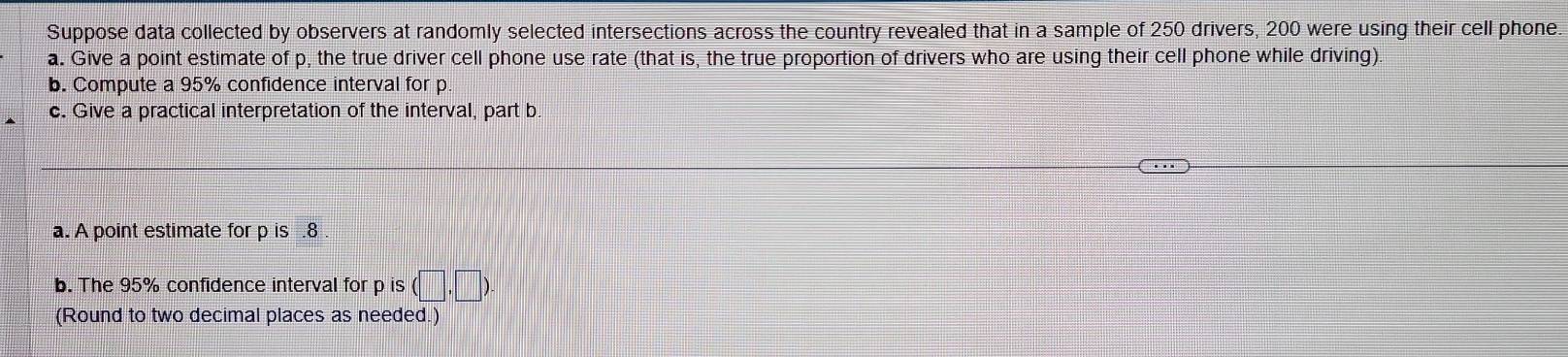 Suppose data collected by observers at randomly selected intersections across the country revealed that in a sample of 250 drivers, 200 were using their cell phone. 
a. Give a point estimate of p, the true driver cell phone use rate (that is, the true proportion of drivers who are using their cell phone while driving). 
b. Compute a 95% confidence interval for p
c. Give a practical interpretation of the interval, part b 
a. A point estimate for p is .8 
b. The 95% confidence interval for p is (□ ,□ ). 
(Round to two decimal places as needed.)