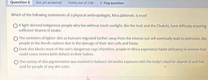 Not yet answered Points out of 2.00 Flag question
Which of the following statements of a physical anthropologist, Nina Jablonski, is true?
A light skinned indigenous people who live without much sunlight, like the Inuit and the Chukchi, have difficulty ensuring
sufficient Vitamin D intake.
The evolution of lighter skin as humans migrated further away from the intense sun will eventually lead to extinction, like
people in the Nordic nations due to the damage of their skin cells and folate.
Dark skin blocks most of the sun's dangerous rays; therefore, people in Africa experience folate deficiency in women that
could cause severe birth defects in their babies.
The variety of skin pigmentation was evolved to balance ultraviolet exposure with the body's need for vitamin D and folic
acid for people of any skin color.