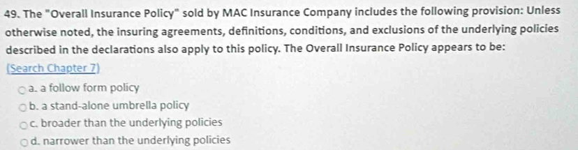 The "Overall Insurance Policy" sold by MAC Insurance Company includes the following provision: Unless
otherwise noted, the insuring agreements, definitions, conditions, and exclusions of the underlying policies
described in the declarations also apply to this policy. The Overall Insurance Policy appears to be:
(Search Chapter 7
a. a follow form policy
b. a stand-alone umbrella policy
c. broader than the underlying policies
d. narrower than the underlying policies