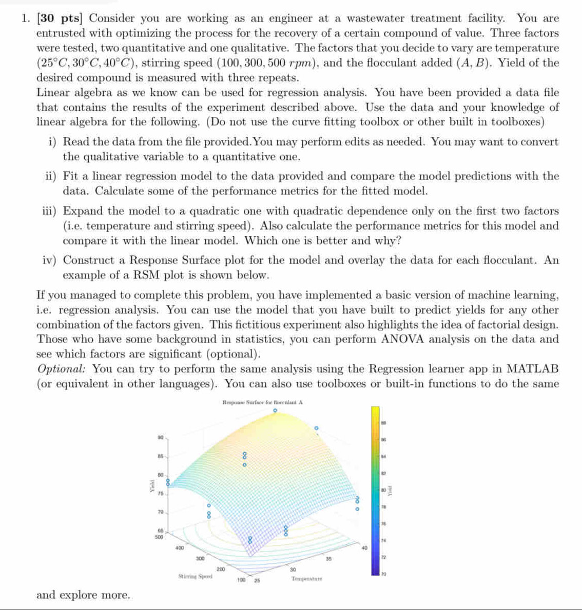 Consider you are working as an engineer at a wastewater treatment facility. You are
entrusted with optimizing the process for the recovery of a certain compound of value. Three factors
were tested, two quantitative and one qualitative. The factors that you decide to vary are temperature
(25°C,30°C,40°C) , stirring speed (100, 300, 500 rpm), and the flocculant added (A,B). Yield of the
desired compound is measured with three repeats.
Linear algebra as we know can be used for regression analysis. You have been provided a data file
that contains the results of the experiment described above. Use the data and your knowledge of
linear algebra for the following. (Do not use the curve fitting toolbox or other built in toolboxes)
i) Read the data from the file provided.You may perform edits as needed. You may want to convert
the qualitative variable to a quantitative one.
ii) Fit a linear regression model to the data provided and compare the model predictions with the
data. Calculate some of the performance metrics for the fitted model.
iii) Expand the model to a quadratic one with quadratic dependence only on the first two factors
(i.e. temperature and stirring speed). Also calculate the performance metrics for this model and
compare it with the linear model. Which one is better and why?
iv) Construct a Response Surface plot for the model and overlay the data for each flocculant. An
example of a RSM plot is shown below.
If you managed to complete this problem, you have implemented a basic version of machine learning,
i.e. regression analysis. You can use the model that you have built to predict yields for any other
combination of the factors given. This fictitious experiment also highlights the idea of factorial design.
Those who have some background in statistics, you can perform ANOVA analysis on the data and
see which factors are significant (optional).
Optional: You can try to perform the same analysis using the Regression learner app in MATLAB
(or equivalent in other languages). You can also use toolboxes or built-in functions to do the same
Response Surface for Bocculant A
。
88
。
m6
、
54
80
8
; 75
8
8
。
70 8
。 78
so
8
74
400 40
300 35 7
200 30
Stirring Speed 100 25 Temperaturs
70
and explore more.