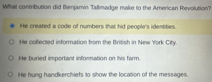 What contribution did Benjamin Tallmadge make to the American Revolution?
He created a code of numbers that hid people's identities.
He collected information from the British in New York City.
He buried important information on his farm.
He hung handkerchiefs to show the location of the messages.