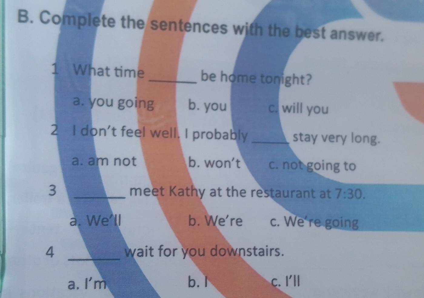 Complete the sentences with the best answer.
1 What time _be home tonight?
a. you going b. you c. will you
2 I don't feel well. I probably _stay very long.
a. am not b. won't c. not going to
3 _meet Kathy at the restaurant at 7:30. 
a. We'll b. We're c. We're going
4 _wait for you downstairs.
a. I'm b.I c. I'll