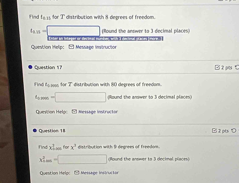 Find t_0.15 for T distribution with 8 degrees of freedom.
t_0.15=□ (Round the answer to 3 decimal places) 
Enter an integer or decimal number, with 3 decimal places (more..] 
Question Help: y Message instructor 
Question 17 C 2 pts ℃ 
Find t_0 000 for T distribution with 80 degrees of freedom.
t_0.9995=□ (Round the answer to 3 decimal places) 
Question Help: Message instructor 
Question 18 □ 2 ptsつ 
Find chi _(0.005)^2 for x^2 distribution with 9 degrees of freedom.
chi _(0.005)^2=□ (Round the answer to 3 decimal places) 
Question Help: Message instructor