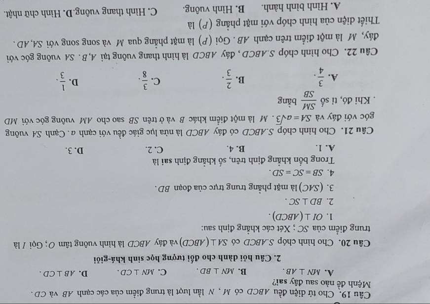 Cho tứ diện đều ABCD có M , N lần lượt là trung điểm của các cạnh AB và CD .
Mệnh đề nào sau đây sai?
A. MN⊥ AB. B. MN⊥ BD. C. MN⊥ CD. D. AB⊥ CD.
2. Câu hỏi dành cho đối tượng học sinh khá-giỏi
Câu 20. Cho hình chóp S.ABCD có SA⊥ (ABCD) và đáy ABCD là hình vuông tâm 0; Gọi / là
trung điểm của SC ; Xét các khẳng định sau:
1. OI⊥ (ABCD).
2. BD⊥ SC.
3. C MC) là mặt phẳng trung trực của đoạn BD .
4. SB=SC=SD.
Trong bốn khẳng định trên, số khẳng định sai là
A. 1. B. 4. C. 2. D. 3.
Câu 21. Cho hình chóp S.ABCD có đáy ABCD là nửa lục giác đều với cạnh a. Cạnh SA vuông
góc với đáy và SA=asqrt(3).  M là một điểm khác B và ở trên SB sao cho AM vuông góc với MD
. Khi đó, tỉ số  SM/SB  bằng
A.  3/4 .  2/3 .  3/8 .  1/3 .
B.
C.
D.
Câu 22. Cho hình chóp S.ABCD , đáy ABCD là hình thang vuông tại A, B . SA vuông góc với
đáy, M là một điểm trên cạnh AB . Gọi (P) là mặt phẳng qua M và song song với SA, AD .
Thiết diện của hình chóp với mặt phẳng (P) là
A. Hình bình hành. B. Hình vuông. C. Hình thang vuông.D. Hình chữ nhật.