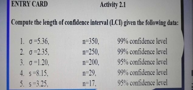 ENTRY CARD Activity 2.1 
Compute the length of confidence interval (LCI) given the following data: 
1. sigma =5.36, n=350, 99% confidence level 
2. sigma =2.35, n=250, 99% confidence level 
3. sigma =1.20, n=200, 95% confidence level 
4. s=8.15, n=29, 99% confidence level 
5. s=3.25, n=17, 95% confidence level