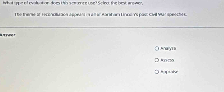 What type of evaluation does this sentence use? Select the best answer, 
The theme of reconciliation appears in all of Abraham Lincoln's post-Civil War speeches. 
Answer 
Analyze 
Assess 
Appraise